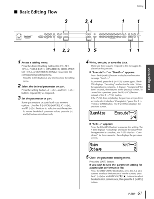 Page 61 
P-250 
61 Editing 
Edit Operation
  ■
  Basic Editing Flow
 
1 
Access a setting menu. 
Press the desired setting button ([SONG SET-
TING], [VOICE EDIT], [MASTER EQ EDIT], [MIDI 
SETTING], or [OTHER SETTING]) to access the 
corresponding setting menu. 
Press the [EXIT] button at any time to close the setting 
menu. 
2 
Select the desired parameter or part. 
Press the setting button, A [–]/[+], and/or C [–]/[+] 
buttons repeatedly as required. 
3 
Set the parameter or part. 
Some parameters or parts...