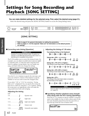 Page 62 
62    
P-250 
Edit Operation
  Settings for Song Recording and   Playback [SONG SETTING]  You can make detailed settings for the selected song. First, select the desired song (page 51).  Select the desired song and press the [SONG SETTING] button to access the [Song Setting] menu. 
■ 
Correcting note timing [Quantize] 
The P-250 enables you to correct the timing of notes. For 
example, you can adjust recorded notes to precise eighth 
or sixteenth notes, or make the entire song feel more 
lively by...