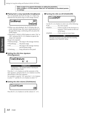 Page 64Settings for Song Recording and Playback [SONG SETTING]
64   P-250
Edit Operation
■Playing back a song repeatedly [SongRepeat]
You can repeatedly play back all songs, or a single song 
selected from the preset songs or from storage memory.
•When you start playback, the P-250 plays the cur-
rently-selected song, then starts repeat playback of 
the speciﬁed songs, continuing until you press the 
[TOP] button.
•Press the B [–(NO)]/[+(YES)] buttons to select “On” or 
“Off,” and press the D [–]/[+] buttons to...