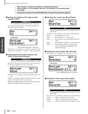 Page 66Editing a Voice in Detail [VOICE EDIT]
66   P-250
Edit Operation
■Setting the position of the right and left 
channels* [Pan]
You can specify the position in the stereo image from 
which the sound is output.
Press the D [–]/[+] buttons to set the pan position in the 
range of L64 (hard left)— C (center) — R63 (hard right).
■Adjusting ﬁne pitch offset between two 
voices in Dual mode [Detune] 
The pitch of the two voices selected in Dual mode can 
be “skewed” slightly away from each other.
Press the D...