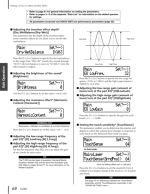 Page 68Editing a Voice in Detail [VOICE EDIT]
68   P-250
Edit Operation
■Adjusting the insertion effect depth* 
[Dry/WetBalance(Dry/Wet)]
This parameter sets the depth of the insertion effect. 
Some insertion effects do not allow you to set the dry/
wet balance.
Press the D [–]/[+] buttons to specify the dry/wet balance 
in the range from “D63>W” (mostly dry sound) through 
“D=W” (dry/wet balance is even) to “D