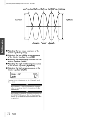 Page 72Adjusting the Master Equalizer [MASTER EQ EDIT]
72   P-250
Edit Operation
■Adjusting the low range resonance of the 
Master Equalizer [LowQ]
■Adjusting the low-middle range resonance 
of the Master Equalizer [LowMidQ]
■Adjusting the middle range resonance of the 
Master Equalizer [MidQ]
■Adjusting the high-middle range resonance 
of the Master Equalizer [HighMidQ]
■Adjusting the high range resonance of the 
Master Equalizer [HighQ]
Press the D [–]/[+] buttons to set the Q for each band 
(0.1—12.0)....