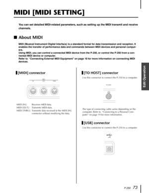 Page 73P-25073
Edit Operation
MIDI [MIDI SETTING]
You can set detailed MIDI-related parameters, such as setting up the MIDI transmit and receive 
channels.
■About MIDI
MIDI (Musical Instrument Digital Interface) is a standard format for data transmission and reception. It 
enables the transfer of performance data and commands between MIDI devices and personal comput-
ers.
Using MIDI, you can control a connected MIDI device from the P-250, or control the P-250 from a con-
nected MIDI device or computer.
Refer to...