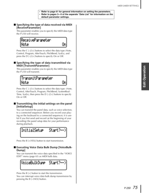 Page 75P-25075
MIDI [MIDI SETTING]
Edit Operation
■Specifying the type of data received via MIDI 
[ReceiveParameter]
This parameter enables you to specify the MIDI data type 
the P-250 will receive.
Press the C [–]/[+] buttons to select the data type (Note, 
Control, Program, AfterTouch, PitchBend, SysEx), and 
press the D [–]/[+] buttons to specify On or Off.
■Specifying the type of data transmitted via 
MIDI [TransmitParameter]
This parameter enables you to specify the MIDI data type 
the P-250 will...