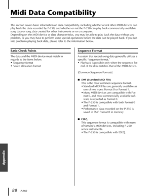 Page 8888   P-250
Appendix
Midi Data Compatibility
This section covers basic information on data compatibility, including whether or not other MIDI devices can 
play back the data recorded by P-250, and whether or not the P-250 can play back commercially-available 
song data or song data created for other instruments or on a computer.
Depending on the MIDI device or data characteristics, you may be able to play back the data without any 
problem, or you may have to perform some special operations before the...