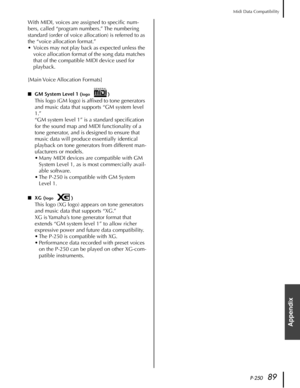 Page 89P-25089
Midi Data Compatibility
Appendix
With MIDI, voices are assigned to speciﬁc num-
bers, called “program numbers.” The numbering 
standard (order of voice allocation) is referred to as 
the “voice allocation format.”
•Voices may not play back as expected unless the 
voice allocation format of the song data matches 
that of the compatible MIDI device used for 
playback.
[Main Voice  Allocation  Formats]
■GM System Level 1 (logo)
This logo (GM logo) is afﬁxed to tone generators 
and music data that...