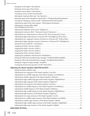 Page 10 
Table of Contents 
10    
P-250 
Basic Operation
Edit Operation
Appendix
 
Setting the reverb depth* [ReverbSend] . . . . . . . . . . . . . . . . . . . . . . . . . . . . . . . . . . . . . . . . . . . . . . . . . . . .  66
Setting the chorus type [ChorusType]  . . . . . . . . . . . . . . . . . . . . . . . . . . . . . . . . . . . . . . . . . . . . . . . . . . . . .  66
Setting the chorus depth* [ChorusSend] . . . . . . . . . . . . . . . . . . . . . . . . . . . . . . . . . . . . . . . . . . . . . . . . ....