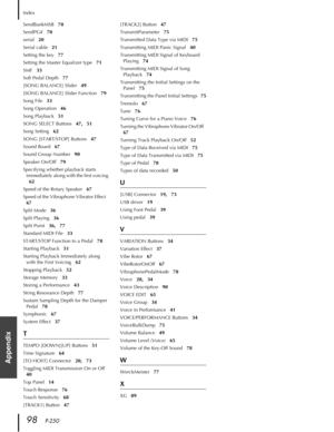 Page 98Index
98   P-250
Appendix
SendBankMSB   70
SendPG#   70
serial   20
Serial cable   21
Setting the key   77
Setting the Master Equalizer type   71
SMF   33
Soft Pedal Depth   77
[SONG BALANCE] Slider   49
[SONG BALANCE] Slider Function   79
Song File   33
Song Operation   46
Song Playback   51
SONG SELECT Buttons   47,   51
Song Setting   62
SONG [START/STOP] Buttons   47
Sound Board   67
Sound Group Number   90
Speaker On/Off   79
Specifying whether playback starts 
immediately along with the first...