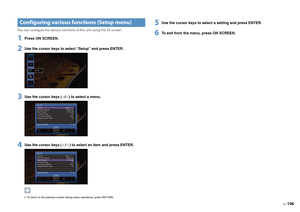 Page 106En106
You can configure the various functions of this unit using the TV screen.1
Press ON SCREEN.
2
Use the cursor keys to select “Setup” and press ENTER.
3
Use the cursor keys ( / ) to select a menu.
4
Use the cursor keys
 (/) 
to select an item and press ENTER.
 To return to the previous screen during menu operations, press RETURN.
5
Use the cursor keys to select a setting and press ENTER.
6
To exit from the menu, press ON SCREEN.
Configuring various functions (Setup menu) 