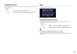 Page 114En114
■ Adaptive DSP LevelSelects whether to automatically adjust the CINEMA DSP effect level in conjunction with 
volume adjustments.
Settings
VideoConfigures the video output settings.■  Analog to Analog ConversionEnables/disables the video conversion (p.149) between the analog video jacks 
(COMPONENT VIDEO, S VIDEO and VIDEO).
Settings
 This function works only when “Monitor Out Assign” (p.120) is set to “Main”.
 This unit does not convert 480-line and 576-line video signals interchangeably....