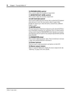 Page 12 
4 
Chapter 1: Touring ProMix 01 
ProMix 01 User’s Guide 
10.PHONES LEVEL control 
This is used to adjust the headphone output level.  
11.MONITOR OUT LEVEL control 
This is used to adjust the monitor output level. 
12.LCD Contrast control 
This is used to adjust the LCD contrast. Set it so that the LCD appears 
clear and easy to read. You may need to adjust it again when 
ProMix 01 warms up or when the LCD is viewed from a different 
height or angle.  
13.ENTER button 
The exact operation of this...