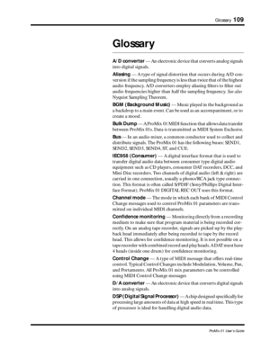 Page 117 
Glossary 
109 
ProMix 01 User’s Guide 
Glossary 
A/D converter  
 — An electronic device that converts analog signals 
into digital signals.  
Aliasing  
 — A type of signal distortion that occurs during A/D con-
version if the sampling frequency is less than twice that of the highest 
audio frequency. A/D converters employ aliasing ﬁlters to ﬁlter out 
audio frequencies higher than half the sampling frequency.   
See also  
 
Nyquist Sampling Theorem.  
BGM (Background Music)  
 — Music played in the...