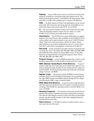 Page 119 
Glossary 
111 
ProMix 01 User’s Guide 
Peaking  
 — A type of EQ circuit used to cut and boost a band of fre-
quencies. It produces a mountain-peak type response curve. The 
width of the frequency band is controlled by the Q parameter. Mid-
band EQ is usually of the peaking type.  
 Compare with  
 Shelving.  
PCM  
 — An abbreviation for Pulse Code Modulation. In the second 
part of the A/D conversion, the pulses derived using PAM are con-
verted into binary data words using PCM.   
See also  
 PA M ....