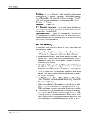 Page 120 
112 
Glossary 
ProMix 01 User’s Guide 
Shelving 
 — A type of EQ circuit used to cut and boost frequencies 
above or below a set frequency. It produces a shelf-looking response 
curve. High and low EQs are usually of the shelving type. ProMix 01 
high and lows, however, can also be conﬁgured as peaking types.  
Compare with 
 Peaking. 
Snapshot 
 —  
See 
 Mix scene.  
S/N (Signal to Noise ratio) 
 — In an audio system, the difference 
between the nominal signal level and the residual noise ﬂoor,...