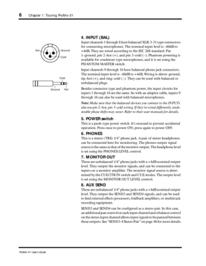 Page 14 
6 
Chapter 1: Touring ProMix 01 
ProMix 01 User’s Guide 
4. INPUT (BAL) 
Input channels 1 through 8 have balanced XLR-3-31 type connectors 
for connecting microphones. The nominal input level is –60dB to 
+4dB. They are wired according to the IEC 268 standard: Pin 
1–ground, pin 2–hot (+), and pin 3–cold (–). Phantom powering is 
available for condenser type microphones, and it is set using the 
PHANTOM MASTER switch.
Input channels 9 through 16 have balanced phone jack connectors. 
The nominal input...