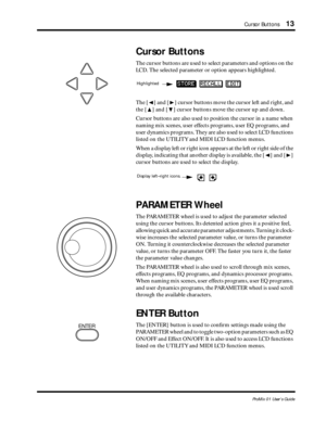 Page 21 
Cursor Buttons 
13 
ProMix 01 User’s Guide 
Cursor Buttons 
The cursor buttons are used to select parameters and options on the 
LCD. The selected parameter or option appears highlighted. 
The [ 
Ã 
] and [ 
¨ 
] cursor buttons move the cursor left and right, and 
the [ 
¹ 
] and [ 
  
] cursor buttons move the cursor up and down. 
Cursor buttons are also used to position the cursor in a name when 
naming mix scenes, user effects programs, user EQ programs, and 
user dynamics programs. They are also...