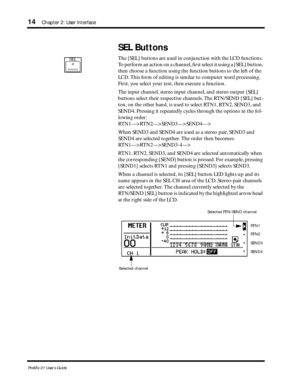 Page 22 
14 
Chapter 2: User Interface 
ProMix 01 User’s Guide 
SEL Buttons 
The [SEL] buttons are used in conjunction with the LCD functions. 
To perform an action on a channel, ﬁrst select it using a [SEL] button, 
then choose a function using the function buttons to the left of the 
LCD. This form of editing is similar to computer word processing. 
First, you select your text, then execute a function. 
The input channel, stereo input channel, and stereo output [SEL] 
buttons select their respective channels....