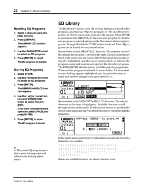 Page 30 
22 
Chapter 3: Mixer Functions 
ProMix 01 User’s Guide 
EQ Library 
The EQ library is used to store EQ settings. Settings are stored as EQ 
programs, and there are 30 preset programs (1–30) and 20 user pro-
grams (31–50) for you to store your own EQ settings. When STORE 
is selected on the LIBRARY LCD function, user program 31, the ﬁrst 
user program, is selected automatically. You cannot select preset pro-
grams 1 through 30 while the STORE option is selected. User EQ pro-
grams can be named for easy...