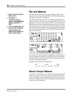 Page 3426Chapter 3: Mixer Functions
ProMix 01 User’s Guide
Pan and Balance
The PAN LCD function is used to pan and balance signals. Input 
channels, the stereo input channel, RTN1, and RTN2 can be panned, 
and the stereo output can be balanced. 
The PAN LCD function consists of two displays. One shows the 16 
input channel pans. The other, the stereo input (ST IN), RTN1, and 
RTN2 pans, and stereo output balance (ST OUT). Pressing a channel 
[SEL] button selects the corresponding display and pan control auto-...