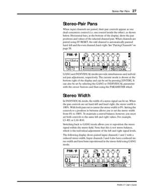 Page 35Stereo-Pair Pans27
ProMix 01 User’s Guide
Stereo-Pair Pans
When input channels are paired, their pan controls appear as one 
dual-concentric control (i.e. one control inside the other), as shown 
below. Horizontal bars, at the bottom of the display, show the pan 
positions and values of the selected channel pair. When channels are 
paired using ST RESET, the odd channel is automatically panned 
hard-left and the even channel, hard-right. See “Pairing Channels” on 
page 58.
GANG and INDIVIDUAL modes...