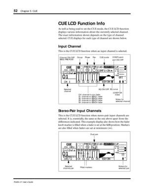 Page 60 
52 
Chapter 5: CUE 
ProMix 01 User’s Guide 
CUE LCD Function Info 
As well as being used to set the CUE mode, the CUE LCD function 
displays various information about the currently selected channel. 
The exact information shown depends on the type of channel 
selected. CUE displays for each type of channel are shown below.  
Input Channel 
This is the CUE LCD function when an input channel is selected.  
Stereo-Pair Input Channels 
This is the CUE LCD function when stereo-pair input channels are...