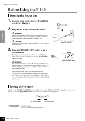 Page 12Before Using the P-140
P-140 Owner’s Manual
ENGLISH
12
Before Using the P-140
Turning the Power On
1.Connect the power adaptor’s DC cable to 
the [DC IN 12V] jack.
2.Plug the AC adaptor into an AC outlet.
WARNING
Use the speciﬁed adaptor (PA-5D, PA-150, or an equivalent recom-
mended by Yamaha) only. The use of other adaptors may result in 
irreparable damage to both the adaptor and the P-140.
CAUTION
Unplug the AC Power Adaptor when not using the P-140, or during 
electrical storms.
3.Press the...