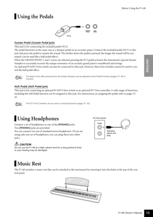 Page 13Before Using the P-140
P-140 Owner’s Manual
ENGLISH
13
Using the Pedals
Sustain Pedal (Sustain Pedal jack)
This jack is for connecting the included pedal (FC3).
The pedal functions in the same way as a damper pedal on an acoustic piano. Connect the included pedal (FC3) to this 
jack and press the pedal to sustain the sound. The further down the pedal is pressed, the longer the sound will be sus-
tained (can be used like a half pedal effect).
When the GRAND PIANO 1 and 3 voices are selected, pressing the...