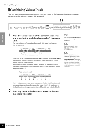 Page 20Selecting & Playing Voices
P-140 Owner’s Manual
ENGLISH
20
Combining Voices (Dual)
You can play voices simultaneously across the entire range of the keyboard. In this way, you can 
combine similar voices to create a thicker sound.
1.Press two voice buttons at the same time (or press 
one voice button while holding another) to engage 
Dual.
The voice indicators of both selected voices will light when Dual is active.
Play the keyboard.
If you want to use a voice selected via the 
[OTHERS] button, press the...