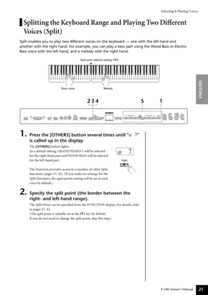 Page 21Selecting & Playing Voices
P-140 Owner’s Manual
ENGLISH
21
Splitting the Keyboard Range and Playing Two Different 
Voices (Split)
Split enables you to play two different voices on the keyboard — one with the left hand and 
another with the right hand. For example, you can play a bass part using the Wood Bass or Electric 
Bass voice with the left hand, and a melody with the right hand.
1.Press the [OTHERS] button several times until “o 7” 
is called up in the display. 
The [OTHERS] button lights.
As a...