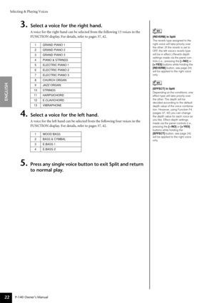 Page 22Selecting & Playing Voices
P-140 Owner’s Manual
ENGLISH
22
3.Select a voice for the right hand.
A voice for the right hand can be selected from the following 13 voices in the 
FUNCTION display. For details, refer to pages 37, 42. 
4.Select a voice for the left hand.
A voice for the left hand can be selected from the following four voices in the 
FUNCTION display. For details, refer to pages 37, 42. 
5.Press any single voice button to exit Split and return 
to normal play.
[REVERB] in Split
The reverb...