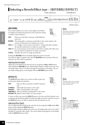 Page 24Selecting & Playing Voices
P-140 Owner’s Manual
ENGLISH
24
Selecting a Reverb/Effect type – [REVERB]/[EFFECT]
[REVERB]
This control enables you to select various digital reverb effects 
for adding extra depth and expression to the sound and creating 
a realistic acoustic ambience.
OFF:When no reverb effect is selected, no REVERB indi-
cator is lit.
ROOM:This setting adds a continuous reverb effect to the sound, similar to the 
acoustic reverberation you would hear in a room.
HALL 1:For a “bigger” reverb...