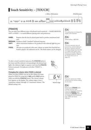 Page 25Selecting & Playing Voices
P-140 Owner’s Manual
ENGLISH
25
Touch Sensitivity – [TOUCH]
[TOUCH]
You can select four different types of keyboard touch sensitivity — HARD, MEDIUM, 
SOFT or FIXED — to match different playing styles and preferences.
HARD:Requires that the keys be played quite hard to produce maximum loud-
ness.
MEDIUM:Produces a fairly “standard” keyboard response.
SOFT:Allows maximum loudness to be produced with relatively light key pres-
sure.
FIXED:All notes are produced at the same volume...