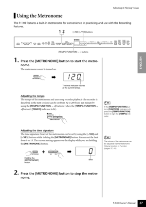 Page 27Selecting & Playing Voices
P-140 Owner’s Manual
ENGLISH
27
Using the Metronome
The P-140 features a built-in metronome for convenience in practicing and use with the Recording 
features.
1.Press the [METRONOME] button to start the metro-
nome.
The metronome sound is turned on.
Adjusting the tempo
The tempo of the metronome and user song recorder playback (the recorder is 
described in the next section) can be set from 32 to 280 beats per minute by 
using the 
[TEMPO/FUNCTION –, +] buttons (when the...