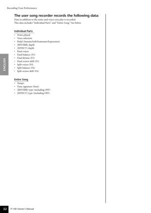 Page 32Recording Your Performance
P-140 Owner’s Manual
ENGLISH
32
The user song recorder records the following data:
Data in addition to the notes and voices you play is recorded.
This data includes “Individual Parts” and “Entire Song.” See below.
Individual Parts
•Notes played 
•Voice selection
•Pedal (Sustain/Soft/Sostenuto/Expression)
•[REVERB] depth 
•[EFFECT] depth
•Dual voices 
•Dual balance (F3)
•Dual detune (F3) 
•Dual octave shift (F3)
•Split voices (F4)
•Split balance (F4) 
•Split octave shift (F4)...