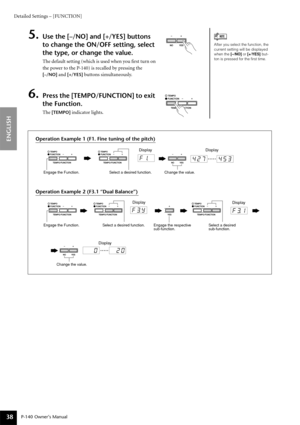 Page 38Detailed Settings – [FUNCTION]
P-140 Owner’s Manual
ENGLISH
38
5.Use the [–/NO] and [+/YES] buttons 
to change the ON/OFF setting, select 
the type, or change the value.
The default setting (which is used when you ﬁrst turn on 
the power to the P-140) is recalled by pressing the 
[–/NO] and [+/YES] buttons simultaneously.
6.Press the [TEMPO/FUNCTION] to exit 
the Function.
The [TEMPO] indicator lights.
After you select the function, the 
current setting will be displayed 
when the [–/NO] or [+/YES] but-...