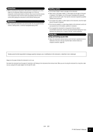 Page 5P-140 Owner’s Manual
ENGLISH
5
•Before connecting the instrument to other electronic components, turn off the 
power for all components. Before turning the power on or off for all 
components, set all volume levels to minimum. Also, be sure to set the volumes 
of all components at their minimum levels and gradually raise the volume 
controls while playing the instrument to set the desired listening level.
•When cleaning the instrument, use a soft, dry cloth. Do not use paint thinners, 
solvents, cleaning...