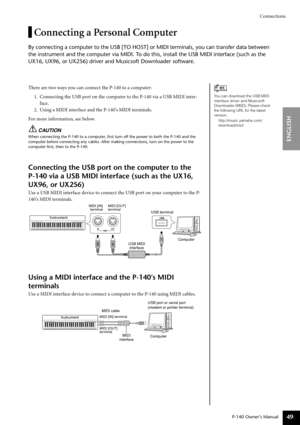 Page 49Connections
P-140 Owner’s Manual
ENGLISH
49
Connecting a Personal Computer
By connecting a computer to the USB [TO HOST] or MIDI terminals, you can transfer data between 
the instrument and the computer via MIDI. To do this, install the USB MIDI interface (such as the 
UX16, UX96, or UX256) driver and Musicsoft Downloader software.
There are two ways you can connect the P-140 to a computer:
1. Connecting the USB port on the computer to the P-140 via a USB MIDI inter-
face.
2. Using a MIDI interface and...