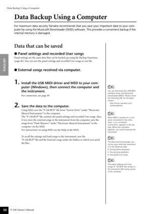 Page 50Data Backup Using a Computer
P-140 Owner’s Manual
ENGLISH
50
Data Backup Using a Computer
For maximum data security Yamaha recommends that you save your important data to your com-
puter by using the Musicsoft Downloader (MSD) software. This provides a convenient backup if the 
internal memory is damaged.
Data that can be saved
● Panel settings and recorded User songs
Panel settings are the same data that can be backed up using the Backup Functions 
(page 46). You can save the panel settings and recorded...