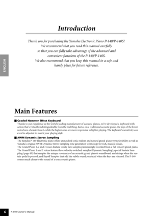 Page 6P-140 Owner’s Manual
ENGLISH
6
Introduction
Thank you for purchasing the Yamaha Electronic Piano P-140/P-140S! 
We recommend that you read this manual carefully 
so that you can fully take advantage of the advanced and 
convenient functions of the P-140/P-140S.
We also recommend that you keep this manual in a safe and 
handy place for future reference.
Main Features 
Graded Hammer Effect Keyboard
Thanks to our experience as the world’s leading manufacturer of acoustic pianos, we’ve developed a keyboard...