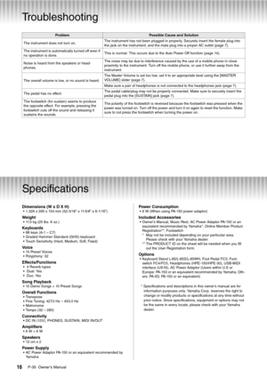 Page 16P-35  Owner’s Manual16
Appendix
Troubleshooting
Specifications
Dimensions (W x D X H)• 1,326 x 295 x 154 mm (52-3/16” x 11-5/8” x 6-1/16”)
Weight• 11.5 kg (25 lbs. 6 oz.)
Keyboards• 88 keys (A-1 – C7)
• Graded Hammer Standard (GHS) keyboard
• Touch Sensitivity (Hard, Medium, Soft, Fixed)
Vo i c e• 10 Preset Voices
• Polyphony: 32
Effects/Functions•  4 Reverb types
•  Dual: Yes
•  Duo: Yes
Song Playback• 10 Demo Songs + 10 Preset Songs
Overall Functions• Transpose
• Fine Tuning: 427.0 Hz – 453.0 Hz
•...