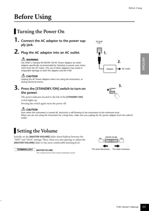Page 11Before Using
P-85 Owner’s Manual
ENGLISH
11
Before Using
Turning the Power On
1.Connect the AC adaptor to the power sup-
ply jack. 
2.Plug the AC adaptor into an AC outlet.
WARNING
Use ONLY a Yamaha PA-5D/PA-150 AC Power Adaptor (or other 
adaptor speciﬁcally recommended by Yamaha) to power your instru-
ment from the AC mains. The use of other adaptors may result in 
irreparable damage to both the adaptor and the P-85.
CAUTION
Unplug the AC Power Adaptor when not using the instrument, or 
during...