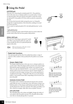 Page 12Before Using
P-85 Owner’s Manual
ENGLISH
12
Using the Pedal
[SUSTAIN] jack 
This jack is for connecting the included pedal (FC5). The pedal func-
tions in the same way as a damper pedal on an acoustic piano. Connect 
an optional pedal to this jack and press the pedal to sustain the sound.
An optional FC3 foot pedal or FC4 foot switch can also be connected to 
this jack. 
Do not press the footswitch while turning the power on. Doing this 
changes the recognized polarity of the footswitch, resulting in...