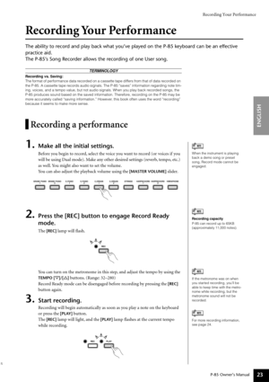 Page 23Recording Your Performance
P-85 Owner’s Manual
ENGLISH
23
Recording Your Performance
The ability to record and play back what you’ve played on the P-85 keyboard can be an effective 
practice aid.
The P-85’s Song Recorder allows the recording of one User song.
Recording a performance
1.Make all the initial settings.
Before you begin to record, select the voice you want to record (or voices if you 
will be using Dual mode). Make any other desired settings (reverb, tempo, etc.) 
as well. You might also want...