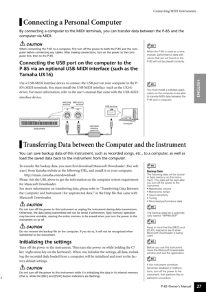 Page 27Connecting MIDI Instruments
P-85 Owner’s Manual
ENGLISH
27
Connecting a Personal Computer
By connecting a computer to the MIDI terminals, you can transfer data between the P-85 and the 
computer via MIDI.
CAUTION
When connecting the P-85 to a computer, ﬁrst turn off the power to both the P-85 and the com-
puter before connecting any cables. After making connections, turn on the power to the com-
puter ﬁrst, then to the P-85.
Connecting the USB port on the computer to the 
P-85 via an optional USB-MIDI...