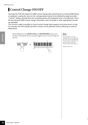 Page 30MIDI Functions
P-85 Owner’s Manual
ENGLISH
30
Control Change ON/OFF
Normally the P-85 will respond to MIDI control change data received from an external MIDI device 
or keyboard, causing the voice on the corresponding channel to be affected by pedal and other 
“control” settings received from the controlling device (the keyboard voice is not affected). The P-
85 also transmits MIDI control change information when the pedal or other appropriate controls 
are operated. 
This function makes it possible to...