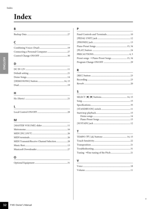 Page 32Index
ENGLISH
P-85 Owner’s Manual32
Index
B
Backup Data ....................................................................27
C
Combining Voices (Dual)...............................................19
Connecting a Personal Computer ..................................27
Control Change ON/OFF ...............................................30
D
DC IN 12V .......................................................................11
Default setting...