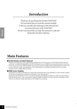 Page 6P-85 Owner’s Manual
ENGLISH
6
Introduction
Thank you for purchasing the Yamaha P-85/P-85S! 
We recommend that you read this manual carefully 
so that you can fully take advantage of the advanced and 
convenient functions of the P-85/P-85S.
We also recommend that you keep this manual in a safe and 
handy place for future reference.
Main Features 
Graded Hammer Standard Keyboard
Thanks to our experience as the world’s leading manufacturer of acoustic pianos, we’ve developed a keyboard with 
action that’s...