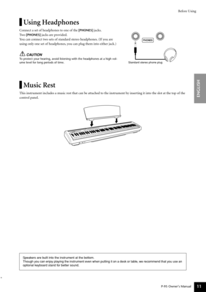 Page 11Before Using
P-95 Owner’s Manual
ENGLISH
11
Using Headphones
Connect a set of headphones to one of the [PHONES] jacks.
Tw o  
[PHONES] jacks are provided.
You can connect two sets of standard stereo headphones. (If you are 
using only one set of headphones, you can plug them into either jack.)
CAUTION
To protect your hearing, avoid listening with the headphones at a high vol-
ume level for long periods of time.
Music Rest
This instrument includes a music rest that can be attached to the instrument by...