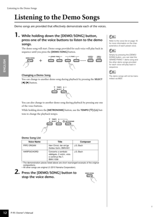 Page 12Listening to the Demo Songs
P-95 Owner’s Manual
ENGLISH
12
Listening to the Demo Songs
Demo songs are provided that effectively demonstrate each of the voices.
1.While holding down the [DEMO/SONG] button, 
press one of the voice buttons to listen to the demo 
songs.
The demo song will start. Demo songs provided for each voice will play back in 
sequence until you press the 
[DEMO/SONG] button.
Changing a Demo Song
You can change to another demo song during playback by pressing the 
SELECT 
[
QQ Q Q]/[WW...