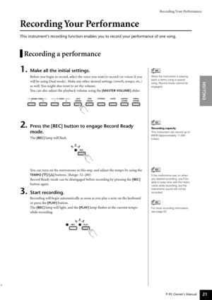 Page 21Recording Your Performance
P-95 Owner’s Manual
ENGLISH
21
Recording Your Performance
This instrument’s recording function enables you to record your performance of one song.
Recording a performance
1.Make all the initial settings.
Before you begin to record, select the voice you want to record (or voices if you 
will be using Dual mode). Make any other desired settings (reverb, tempo, etc.) 
as well. You might also want to set the volume.
You can also adjust the playback volume using the 
[MASTER VOLUME]...